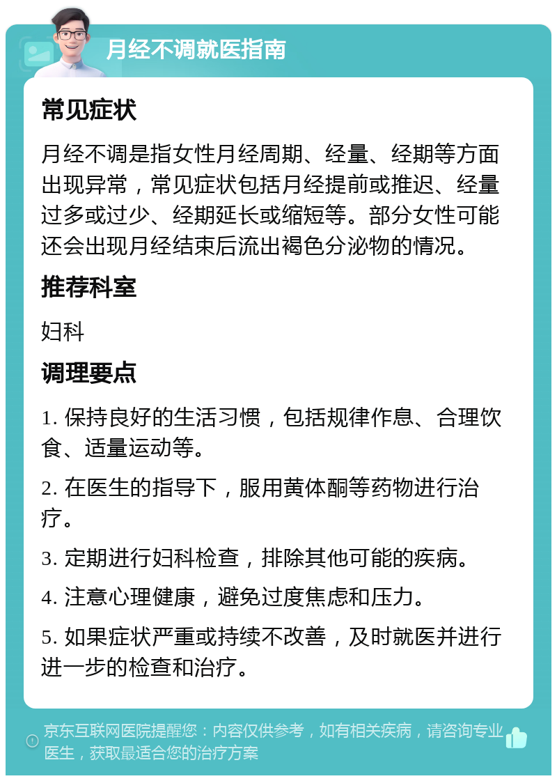 月经不调就医指南 常见症状 月经不调是指女性月经周期、经量、经期等方面出现异常，常见症状包括月经提前或推迟、经量过多或过少、经期延长或缩短等。部分女性可能还会出现月经结束后流出褐色分泌物的情况。 推荐科室 妇科 调理要点 1. 保持良好的生活习惯，包括规律作息、合理饮食、适量运动等。 2. 在医生的指导下，服用黄体酮等药物进行治疗。 3. 定期进行妇科检查，排除其他可能的疾病。 4. 注意心理健康，避免过度焦虑和压力。 5. 如果症状严重或持续不改善，及时就医并进行进一步的检查和治疗。