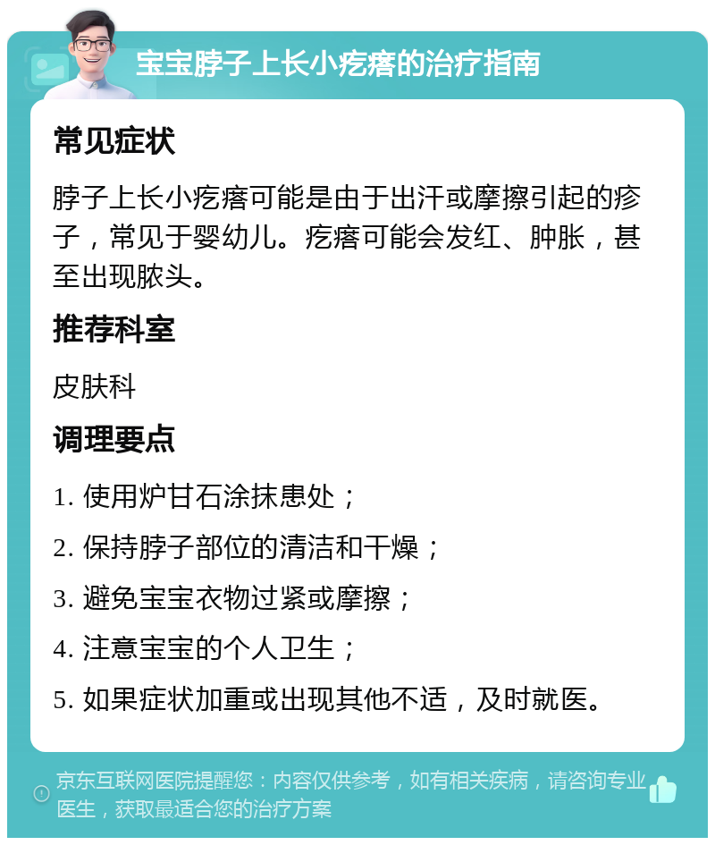 宝宝脖子上长小疙瘩的治疗指南 常见症状 脖子上长小疙瘩可能是由于出汗或摩擦引起的疹子，常见于婴幼儿。疙瘩可能会发红、肿胀，甚至出现脓头。 推荐科室 皮肤科 调理要点 1. 使用炉甘石涂抹患处； 2. 保持脖子部位的清洁和干燥； 3. 避免宝宝衣物过紧或摩擦； 4. 注意宝宝的个人卫生； 5. 如果症状加重或出现其他不适，及时就医。