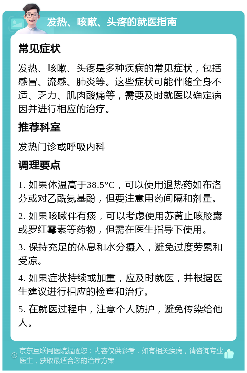 发热、咳嗽、头疼的就医指南 常见症状 发热、咳嗽、头疼是多种疾病的常见症状，包括感冒、流感、肺炎等。这些症状可能伴随全身不适、乏力、肌肉酸痛等，需要及时就医以确定病因并进行相应的治疗。 推荐科室 发热门诊或呼吸内科 调理要点 1. 如果体温高于38.5°C，可以使用退热药如布洛芬或对乙酰氨基酚，但要注意用药间隔和剂量。 2. 如果咳嗽伴有痰，可以考虑使用苏黄止咳胶囊或罗红霉素等药物，但需在医生指导下使用。 3. 保持充足的休息和水分摄入，避免过度劳累和受凉。 4. 如果症状持续或加重，应及时就医，并根据医生建议进行相应的检查和治疗。 5. 在就医过程中，注意个人防护，避免传染给他人。