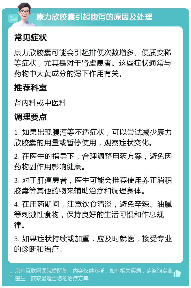 康力欣胶囊引起腹泻的原因及处理 常见症状 康力欣胶囊可能会引起排便次数增多、便质变稀等症状，尤其是对于肾虚患者。这些症状通常与药物中大黄成分的泻下作用有关。 推荐科室 肾内科或中医科 调理要点 1. 如果出现腹泻等不适症状，可以尝试减少康力欣胶囊的用量或暂停使用，观察症状变化。 2. 在医生的指导下，合理调整用药方案，避免因药物副作用影响健康。 3. 对于肝癌患者，医生可能会推荐使用养正消积胶囊等其他药物来辅助治疗和调理身体。 4. 在用药期间，注意饮食清淡，避免辛辣、油腻等刺激性食物，保持良好的生活习惯和作息规律。 5. 如果症状持续或加重，应及时就医，接受专业的诊断和治疗。