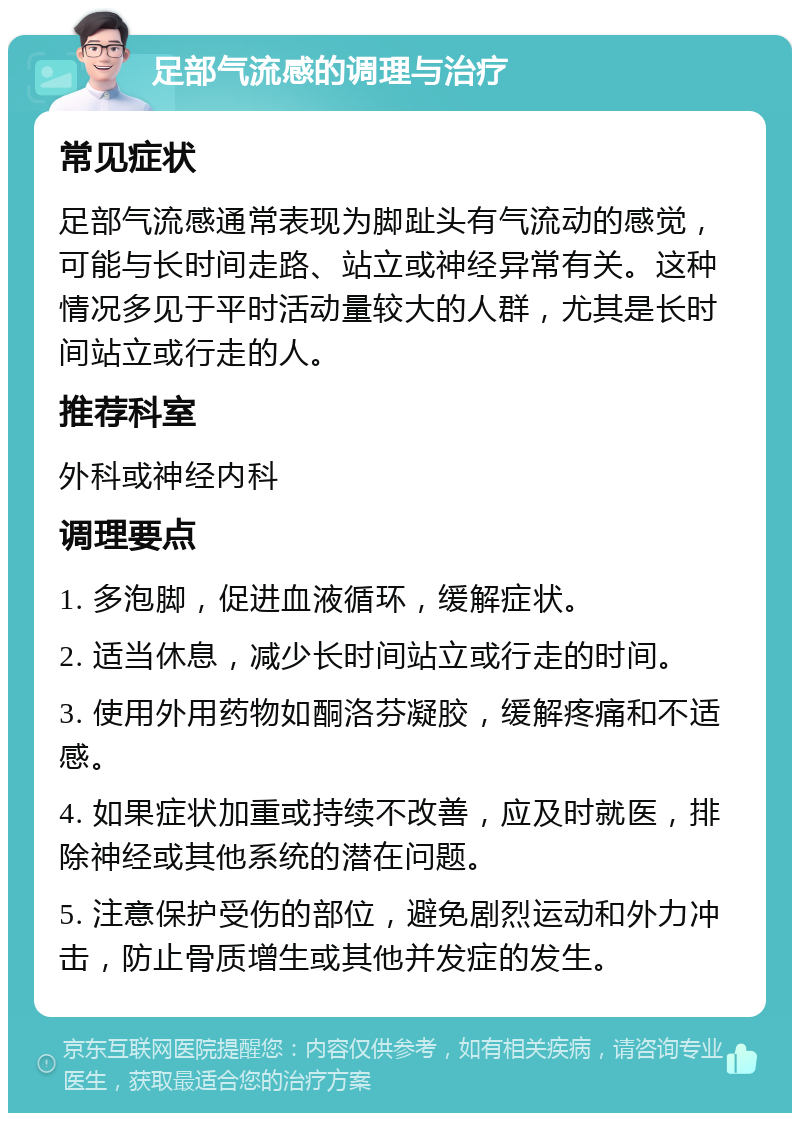 足部气流感的调理与治疗 常见症状 足部气流感通常表现为脚趾头有气流动的感觉，可能与长时间走路、站立或神经异常有关。这种情况多见于平时活动量较大的人群，尤其是长时间站立或行走的人。 推荐科室 外科或神经内科 调理要点 1. 多泡脚，促进血液循环，缓解症状。 2. 适当休息，减少长时间站立或行走的时间。 3. 使用外用药物如酮洛芬凝胶，缓解疼痛和不适感。 4. 如果症状加重或持续不改善，应及时就医，排除神经或其他系统的潜在问题。 5. 注意保护受伤的部位，避免剧烈运动和外力冲击，防止骨质增生或其他并发症的发生。