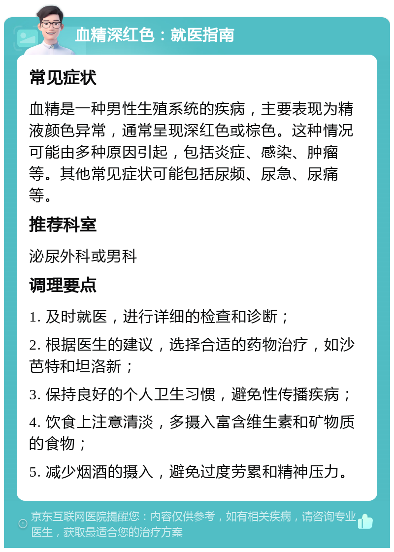 血精深红色：就医指南 常见症状 血精是一种男性生殖系统的疾病，主要表现为精液颜色异常，通常呈现深红色或棕色。这种情况可能由多种原因引起，包括炎症、感染、肿瘤等。其他常见症状可能包括尿频、尿急、尿痛等。 推荐科室 泌尿外科或男科 调理要点 1. 及时就医，进行详细的检查和诊断； 2. 根据医生的建议，选择合适的药物治疗，如沙芭特和坦洛新； 3. 保持良好的个人卫生习惯，避免性传播疾病； 4. 饮食上注意清淡，多摄入富含维生素和矿物质的食物； 5. 减少烟酒的摄入，避免过度劳累和精神压力。