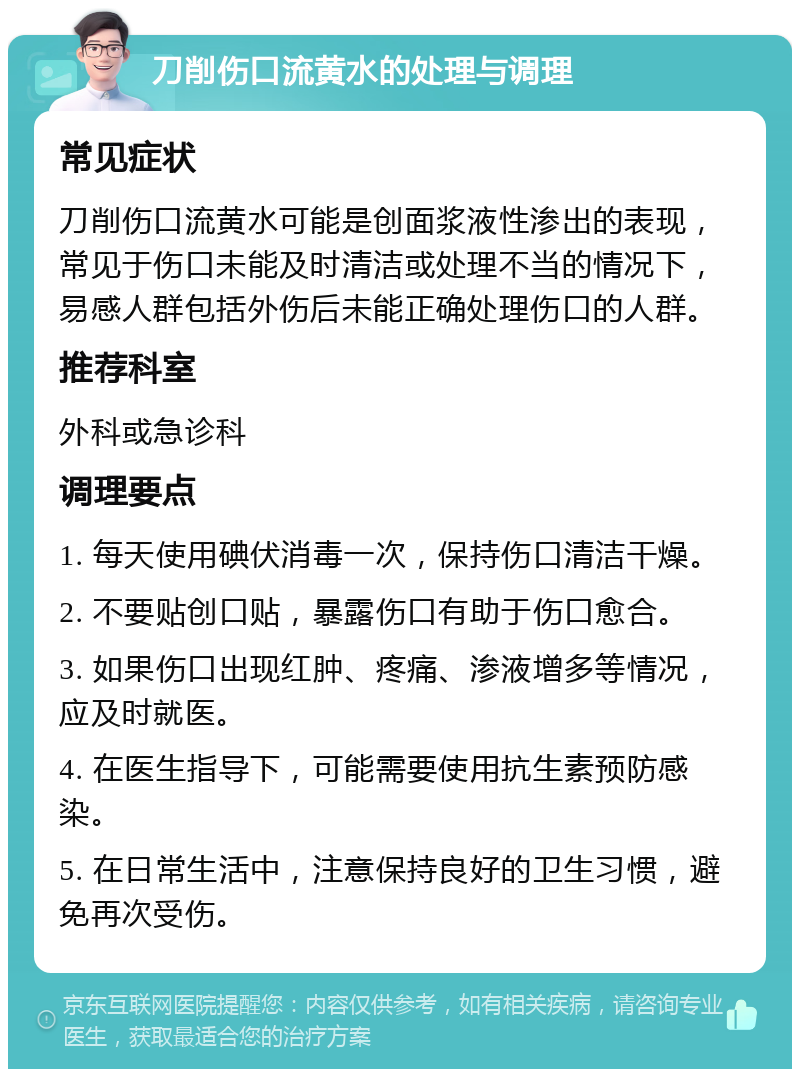 刀削伤口流黄水的处理与调理 常见症状 刀削伤口流黄水可能是创面浆液性渗出的表现，常见于伤口未能及时清洁或处理不当的情况下，易感人群包括外伤后未能正确处理伤口的人群。 推荐科室 外科或急诊科 调理要点 1. 每天使用碘伏消毒一次，保持伤口清洁干燥。 2. 不要贴创口贴，暴露伤口有助于伤口愈合。 3. 如果伤口出现红肿、疼痛、渗液增多等情况，应及时就医。 4. 在医生指导下，可能需要使用抗生素预防感染。 5. 在日常生活中，注意保持良好的卫生习惯，避免再次受伤。