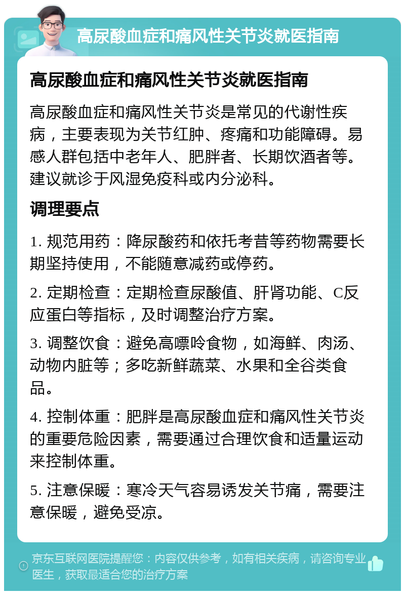 高尿酸血症和痛风性关节炎就医指南 高尿酸血症和痛风性关节炎就医指南 高尿酸血症和痛风性关节炎是常见的代谢性疾病，主要表现为关节红肿、疼痛和功能障碍。易感人群包括中老年人、肥胖者、长期饮酒者等。建议就诊于风湿免疫科或内分泌科。 调理要点 1. 规范用药：降尿酸药和依托考昔等药物需要长期坚持使用，不能随意减药或停药。 2. 定期检查：定期检查尿酸值、肝肾功能、C反应蛋白等指标，及时调整治疗方案。 3. 调整饮食：避免高嘌呤食物，如海鲜、肉汤、动物内脏等；多吃新鲜蔬菜、水果和全谷类食品。 4. 控制体重：肥胖是高尿酸血症和痛风性关节炎的重要危险因素，需要通过合理饮食和适量运动来控制体重。 5. 注意保暖：寒冷天气容易诱发关节痛，需要注意保暖，避免受凉。