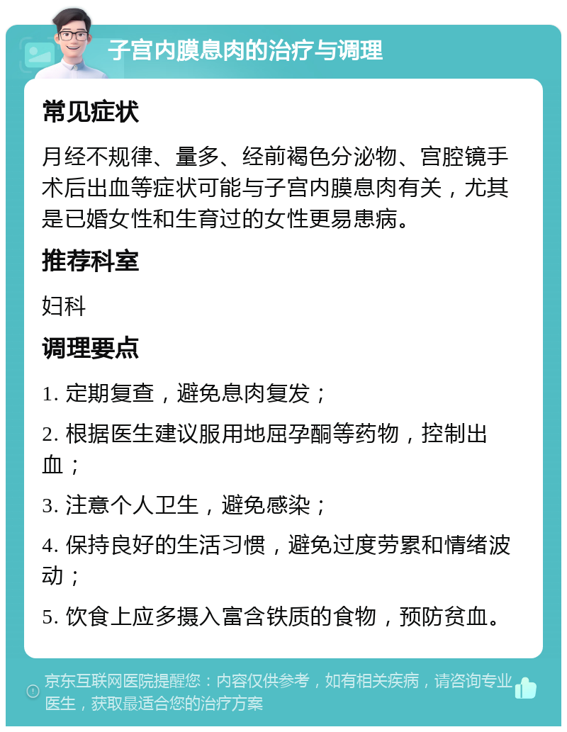 子宫内膜息肉的治疗与调理 常见症状 月经不规律、量多、经前褐色分泌物、宫腔镜手术后出血等症状可能与子宫内膜息肉有关，尤其是已婚女性和生育过的女性更易患病。 推荐科室 妇科 调理要点 1. 定期复查，避免息肉复发； 2. 根据医生建议服用地屈孕酮等药物，控制出血； 3. 注意个人卫生，避免感染； 4. 保持良好的生活习惯，避免过度劳累和情绪波动； 5. 饮食上应多摄入富含铁质的食物，预防贫血。