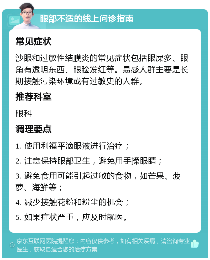 眼部不适的线上问诊指南 常见症状 沙眼和过敏性结膜炎的常见症状包括眼屎多、眼角有透明东西、眼睑发红等。易感人群主要是长期接触污染环境或有过敏史的人群。 推荐科室 眼科 调理要点 1. 使用利福平滴眼液进行治疗； 2. 注意保持眼部卫生，避免用手揉眼睛； 3. 避免食用可能引起过敏的食物，如芒果、菠萝、海鲜等； 4. 减少接触花粉和粉尘的机会； 5. 如果症状严重，应及时就医。