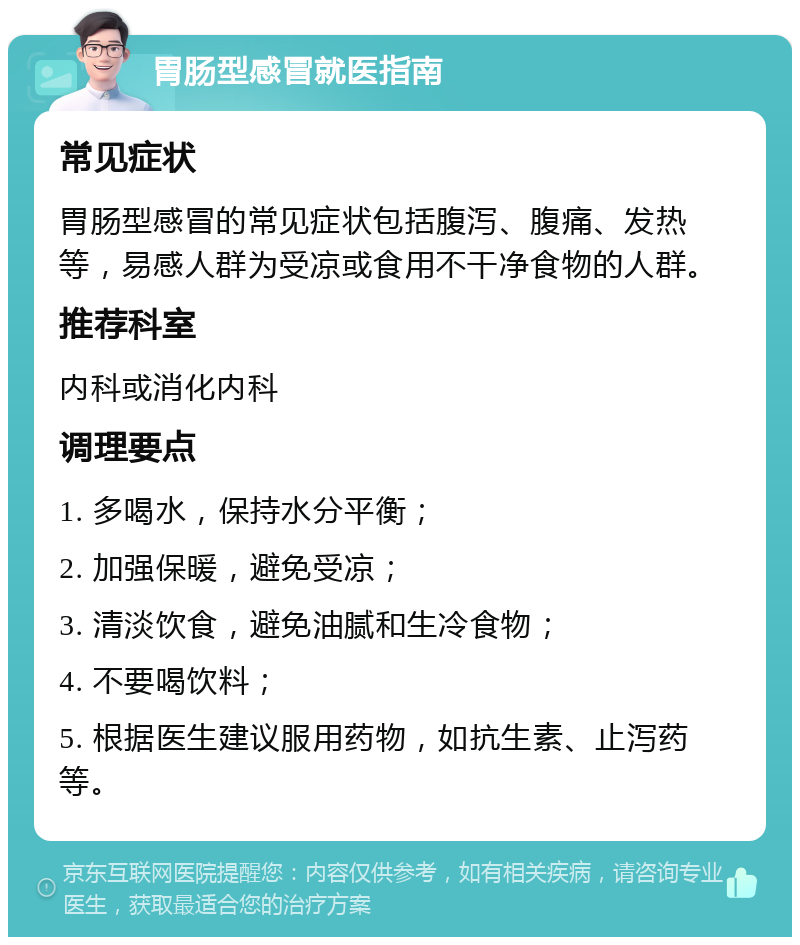 胃肠型感冒就医指南 常见症状 胃肠型感冒的常见症状包括腹泻、腹痛、发热等，易感人群为受凉或食用不干净食物的人群。 推荐科室 内科或消化内科 调理要点 1. 多喝水，保持水分平衡； 2. 加强保暖，避免受凉； 3. 清淡饮食，避免油腻和生冷食物； 4. 不要喝饮料； 5. 根据医生建议服用药物，如抗生素、止泻药等。