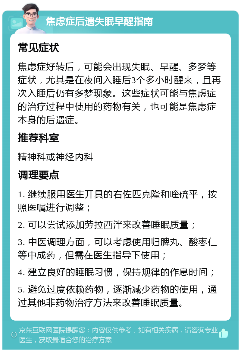 焦虑症后遗失眠早醒指南 常见症状 焦虑症好转后，可能会出现失眠、早醒、多梦等症状，尤其是在夜间入睡后3个多小时醒来，且再次入睡后仍有多梦现象。这些症状可能与焦虑症的治疗过程中使用的药物有关，也可能是焦虑症本身的后遗症。 推荐科室 精神科或神经内科 调理要点 1. 继续服用医生开具的右佐匹克隆和喹硫平，按照医嘱进行调整； 2. 可以尝试添加劳拉西泮来改善睡眠质量； 3. 中医调理方面，可以考虑使用归脾丸、酸枣仁等中成药，但需在医生指导下使用； 4. 建立良好的睡眠习惯，保持规律的作息时间； 5. 避免过度依赖药物，逐渐减少药物的使用，通过其他非药物治疗方法来改善睡眠质量。