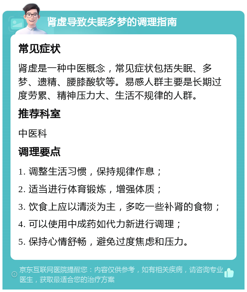 肾虚导致失眠多梦的调理指南 常见症状 肾虚是一种中医概念，常见症状包括失眠、多梦、遗精、腰膝酸软等。易感人群主要是长期过度劳累、精神压力大、生活不规律的人群。 推荐科室 中医科 调理要点 1. 调整生活习惯，保持规律作息； 2. 适当进行体育锻炼，增强体质； 3. 饮食上应以清淡为主，多吃一些补肾的食物； 4. 可以使用中成药如代力新进行调理； 5. 保持心情舒畅，避免过度焦虑和压力。