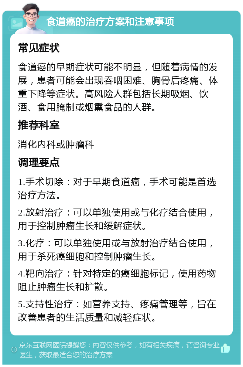 食道癌的治疗方案和注意事项 常见症状 食道癌的早期症状可能不明显，但随着病情的发展，患者可能会出现吞咽困难、胸骨后疼痛、体重下降等症状。高风险人群包括长期吸烟、饮酒、食用腌制或烟熏食品的人群。 推荐科室 消化内科或肿瘤科 调理要点 1.手术切除：对于早期食道癌，手术可能是首选治疗方法。 2.放射治疗：可以单独使用或与化疗结合使用，用于控制肿瘤生长和缓解症状。 3.化疗：可以单独使用或与放射治疗结合使用，用于杀死癌细胞和控制肿瘤生长。 4.靶向治疗：针对特定的癌细胞标记，使用药物阻止肿瘤生长和扩散。 5.支持性治疗：如营养支持、疼痛管理等，旨在改善患者的生活质量和减轻症状。