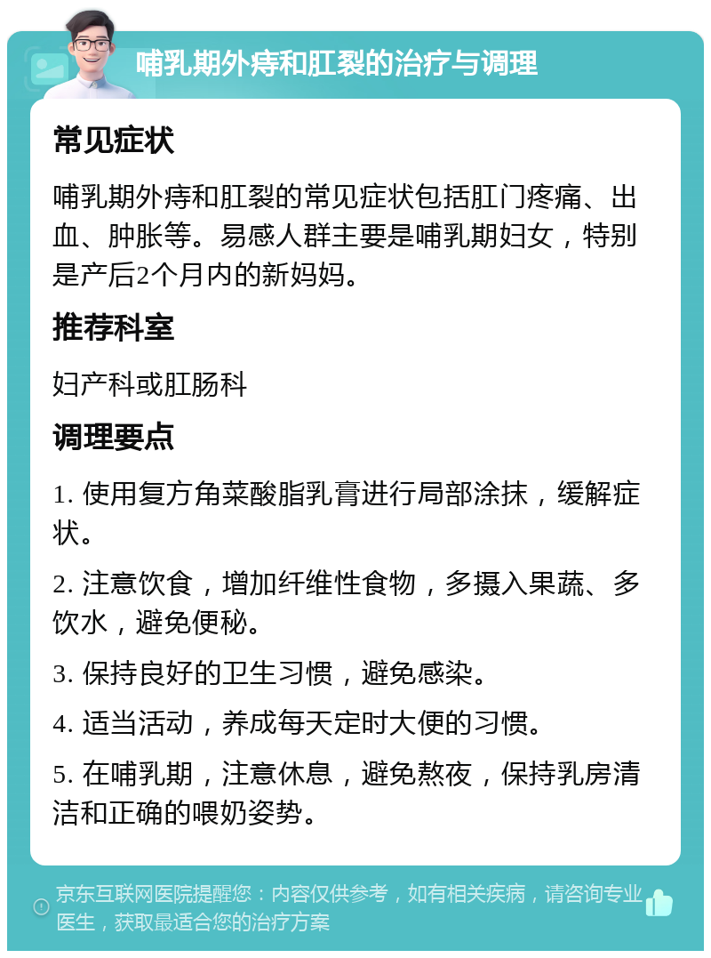 哺乳期外痔和肛裂的治疗与调理 常见症状 哺乳期外痔和肛裂的常见症状包括肛门疼痛、出血、肿胀等。易感人群主要是哺乳期妇女，特别是产后2个月内的新妈妈。 推荐科室 妇产科或肛肠科 调理要点 1. 使用复方角菜酸脂乳膏进行局部涂抹，缓解症状。 2. 注意饮食，增加纤维性食物，多摄入果蔬、多饮水，避免便秘。 3. 保持良好的卫生习惯，避免感染。 4. 适当活动，养成每天定时大便的习惯。 5. 在哺乳期，注意休息，避免熬夜，保持乳房清洁和正确的喂奶姿势。