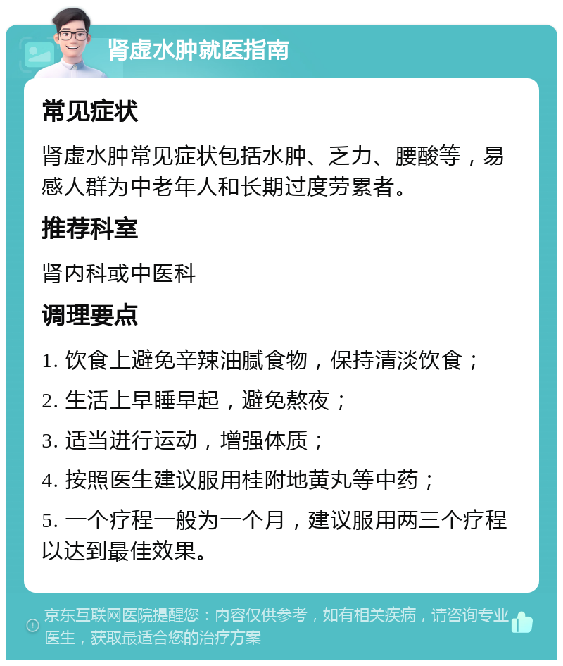 肾虚水肿就医指南 常见症状 肾虚水肿常见症状包括水肿、乏力、腰酸等，易感人群为中老年人和长期过度劳累者。 推荐科室 肾内科或中医科 调理要点 1. 饮食上避免辛辣油腻食物，保持清淡饮食； 2. 生活上早睡早起，避免熬夜； 3. 适当进行运动，增强体质； 4. 按照医生建议服用桂附地黄丸等中药； 5. 一个疗程一般为一个月，建议服用两三个疗程以达到最佳效果。