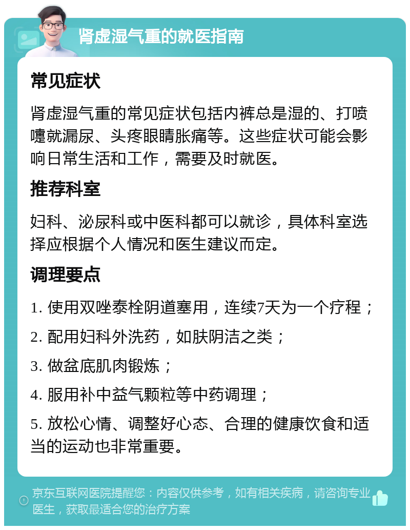 肾虚湿气重的就医指南 常见症状 肾虚湿气重的常见症状包括内裤总是湿的、打喷嚏就漏尿、头疼眼睛胀痛等。这些症状可能会影响日常生活和工作，需要及时就医。 推荐科室 妇科、泌尿科或中医科都可以就诊，具体科室选择应根据个人情况和医生建议而定。 调理要点 1. 使用双唑泰栓阴道塞用，连续7天为一个疗程； 2. 配用妇科外洗药，如肤阴洁之类； 3. 做盆底肌肉锻炼； 4. 服用补中益气颗粒等中药调理； 5. 放松心情、调整好心态、合理的健康饮食和适当的运动也非常重要。