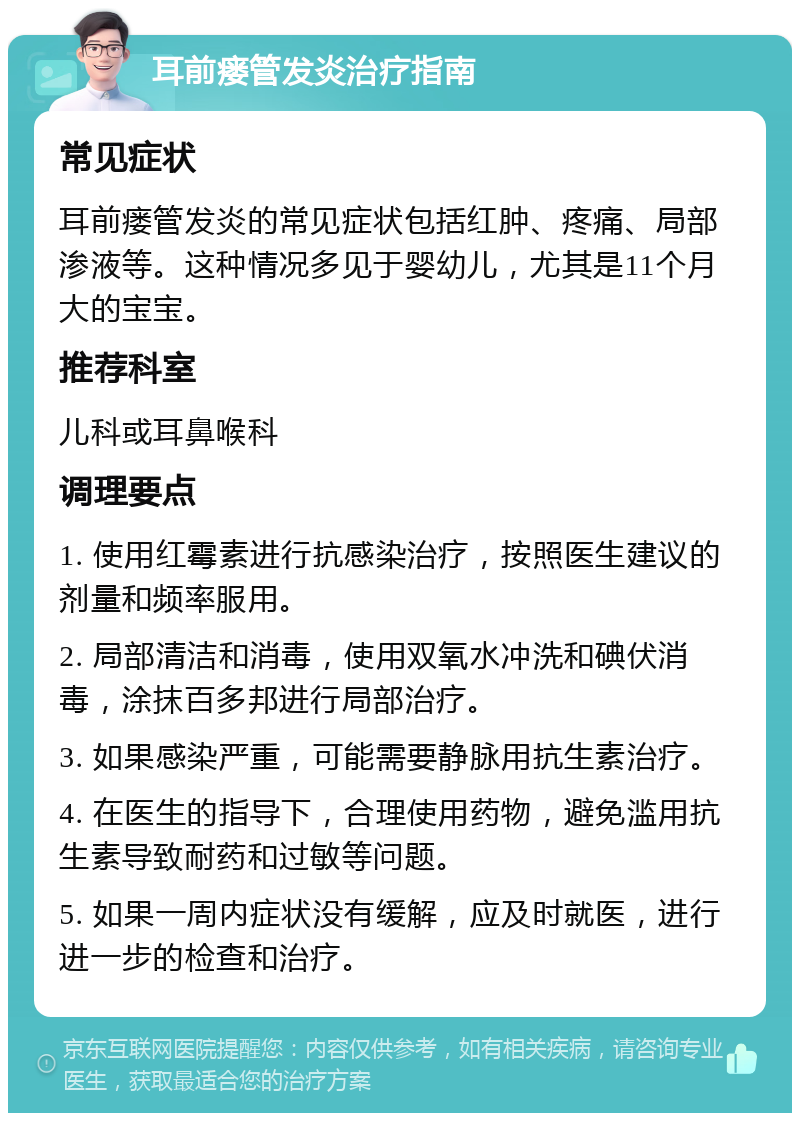 耳前瘘管发炎治疗指南 常见症状 耳前瘘管发炎的常见症状包括红肿、疼痛、局部渗液等。这种情况多见于婴幼儿，尤其是11个月大的宝宝。 推荐科室 儿科或耳鼻喉科 调理要点 1. 使用红霉素进行抗感染治疗，按照医生建议的剂量和频率服用。 2. 局部清洁和消毒，使用双氧水冲洗和碘伏消毒，涂抹百多邦进行局部治疗。 3. 如果感染严重，可能需要静脉用抗生素治疗。 4. 在医生的指导下，合理使用药物，避免滥用抗生素导致耐药和过敏等问题。 5. 如果一周内症状没有缓解，应及时就医，进行进一步的检查和治疗。