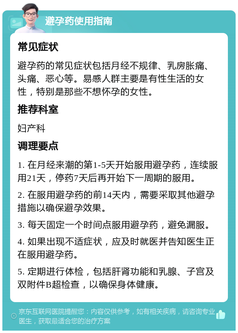 避孕药使用指南 常见症状 避孕药的常见症状包括月经不规律、乳房胀痛、头痛、恶心等。易感人群主要是有性生活的女性，特别是那些不想怀孕的女性。 推荐科室 妇产科 调理要点 1. 在月经来潮的第1-5天开始服用避孕药，连续服用21天，停药7天后再开始下一周期的服用。 2. 在服用避孕药的前14天内，需要采取其他避孕措施以确保避孕效果。 3. 每天固定一个时间点服用避孕药，避免漏服。 4. 如果出现不适症状，应及时就医并告知医生正在服用避孕药。 5. 定期进行体检，包括肝肾功能和乳腺、子宫及双附件B超检查，以确保身体健康。