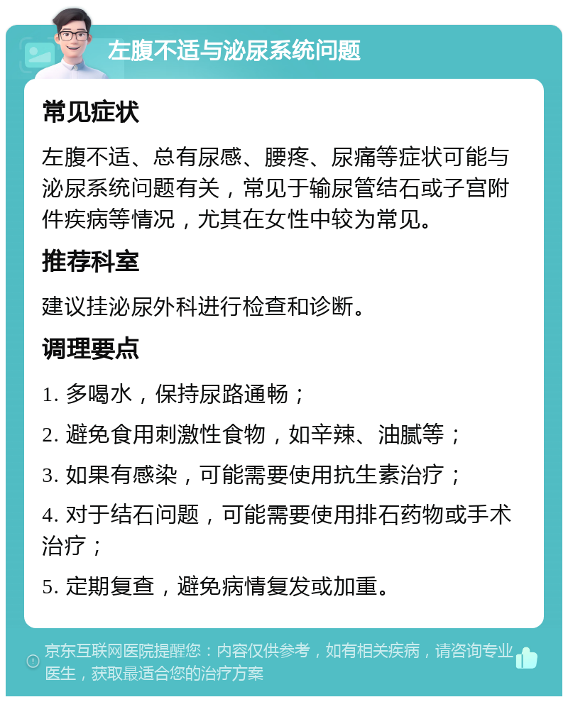 左腹不适与泌尿系统问题 常见症状 左腹不适、总有尿感、腰疼、尿痛等症状可能与泌尿系统问题有关，常见于输尿管结石或子宫附件疾病等情况，尤其在女性中较为常见。 推荐科室 建议挂泌尿外科进行检查和诊断。 调理要点 1. 多喝水，保持尿路通畅； 2. 避免食用刺激性食物，如辛辣、油腻等； 3. 如果有感染，可能需要使用抗生素治疗； 4. 对于结石问题，可能需要使用排石药物或手术治疗； 5. 定期复查，避免病情复发或加重。