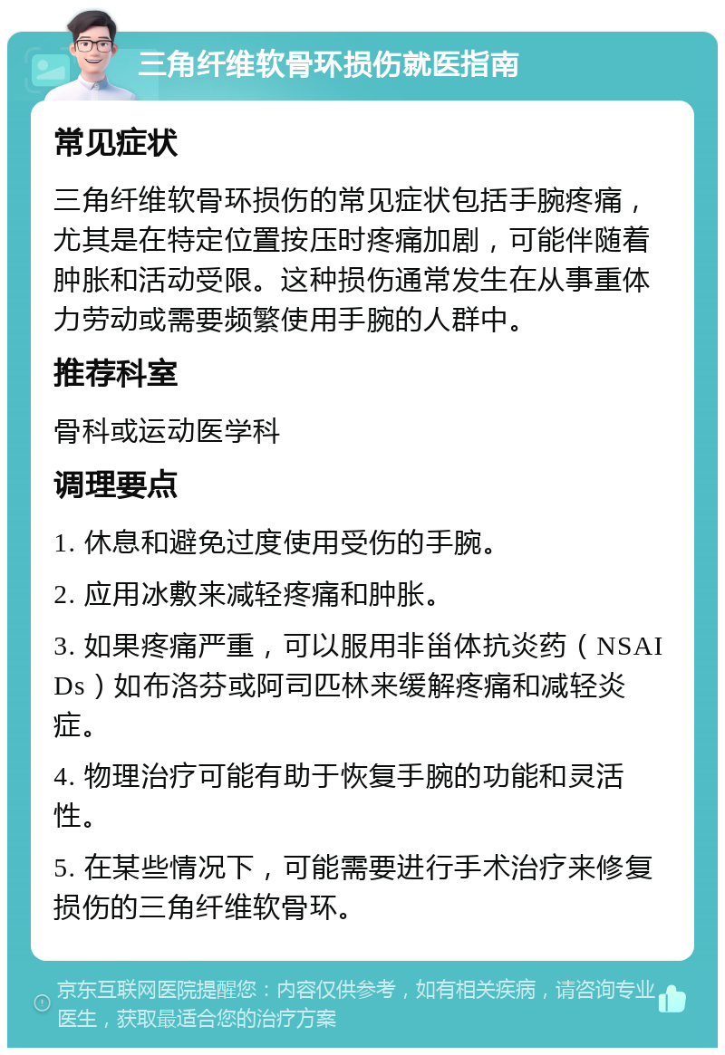 三角纤维软骨环损伤就医指南 常见症状 三角纤维软骨环损伤的常见症状包括手腕疼痛，尤其是在特定位置按压时疼痛加剧，可能伴随着肿胀和活动受限。这种损伤通常发生在从事重体力劳动或需要频繁使用手腕的人群中。 推荐科室 骨科或运动医学科 调理要点 1. 休息和避免过度使用受伤的手腕。 2. 应用冰敷来减轻疼痛和肿胀。 3. 如果疼痛严重，可以服用非甾体抗炎药（NSAIDs）如布洛芬或阿司匹林来缓解疼痛和减轻炎症。 4. 物理治疗可能有助于恢复手腕的功能和灵活性。 5. 在某些情况下，可能需要进行手术治疗来修复损伤的三角纤维软骨环。