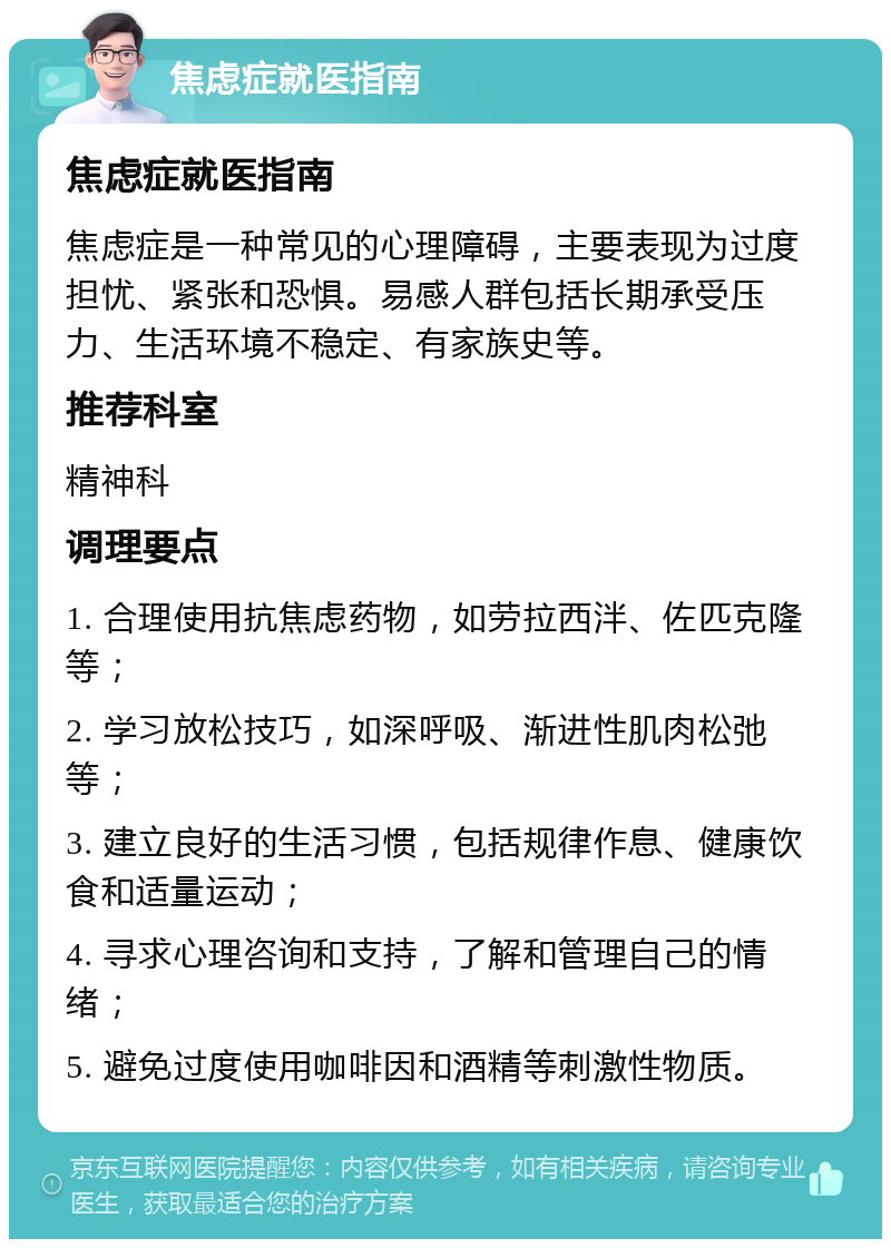 焦虑症就医指南 焦虑症就医指南 焦虑症是一种常见的心理障碍，主要表现为过度担忧、紧张和恐惧。易感人群包括长期承受压力、生活环境不稳定、有家族史等。 推荐科室 精神科 调理要点 1. 合理使用抗焦虑药物，如劳拉西泮、佐匹克隆等； 2. 学习放松技巧，如深呼吸、渐进性肌肉松弛等； 3. 建立良好的生活习惯，包括规律作息、健康饮食和适量运动； 4. 寻求心理咨询和支持，了解和管理自己的情绪； 5. 避免过度使用咖啡因和酒精等刺激性物质。