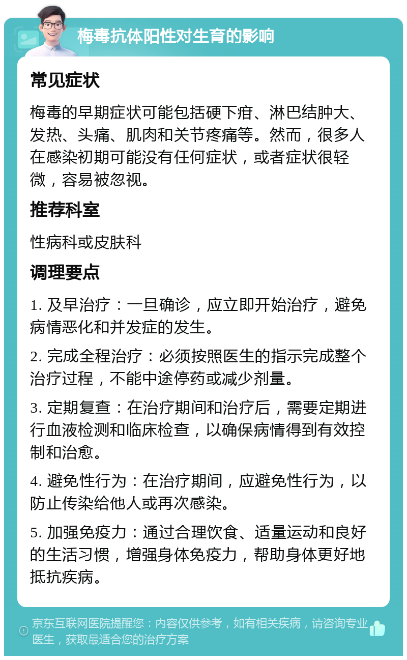 梅毒抗体阳性对生育的影响 常见症状 梅毒的早期症状可能包括硬下疳、淋巴结肿大、发热、头痛、肌肉和关节疼痛等。然而，很多人在感染初期可能没有任何症状，或者症状很轻微，容易被忽视。 推荐科室 性病科或皮肤科 调理要点 1. 及早治疗：一旦确诊，应立即开始治疗，避免病情恶化和并发症的发生。 2. 完成全程治疗：必须按照医生的指示完成整个治疗过程，不能中途停药或减少剂量。 3. 定期复查：在治疗期间和治疗后，需要定期进行血液检测和临床检查，以确保病情得到有效控制和治愈。 4. 避免性行为：在治疗期间，应避免性行为，以防止传染给他人或再次感染。 5. 加强免疫力：通过合理饮食、适量运动和良好的生活习惯，增强身体免疫力，帮助身体更好地抵抗疾病。