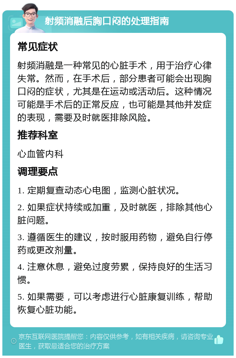 射频消融后胸口闷的处理指南 常见症状 射频消融是一种常见的心脏手术，用于治疗心律失常。然而，在手术后，部分患者可能会出现胸口闷的症状，尤其是在运动或活动后。这种情况可能是手术后的正常反应，也可能是其他并发症的表现，需要及时就医排除风险。 推荐科室 心血管内科 调理要点 1. 定期复查动态心电图，监测心脏状况。 2. 如果症状持续或加重，及时就医，排除其他心脏问题。 3. 遵循医生的建议，按时服用药物，避免自行停药或更改剂量。 4. 注意休息，避免过度劳累，保持良好的生活习惯。 5. 如果需要，可以考虑进行心脏康复训练，帮助恢复心脏功能。