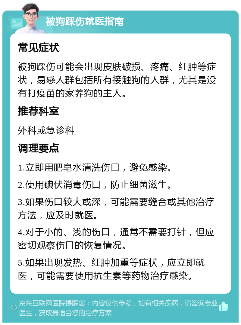 被狗踩伤就医指南 常见症状 被狗踩伤可能会出现皮肤破损、疼痛、红肿等症状，易感人群包括所有接触狗的人群，尤其是没有打疫苗的家养狗的主人。 推荐科室 外科或急诊科 调理要点 1.立即用肥皂水清洗伤口，避免感染。 2.使用碘伏消毒伤口，防止细菌滋生。 3.如果伤口较大或深，可能需要缝合或其他治疗方法，应及时就医。 4.对于小的、浅的伤口，通常不需要打针，但应密切观察伤口的恢复情况。 5.如果出现发热、红肿加重等症状，应立即就医，可能需要使用抗生素等药物治疗感染。