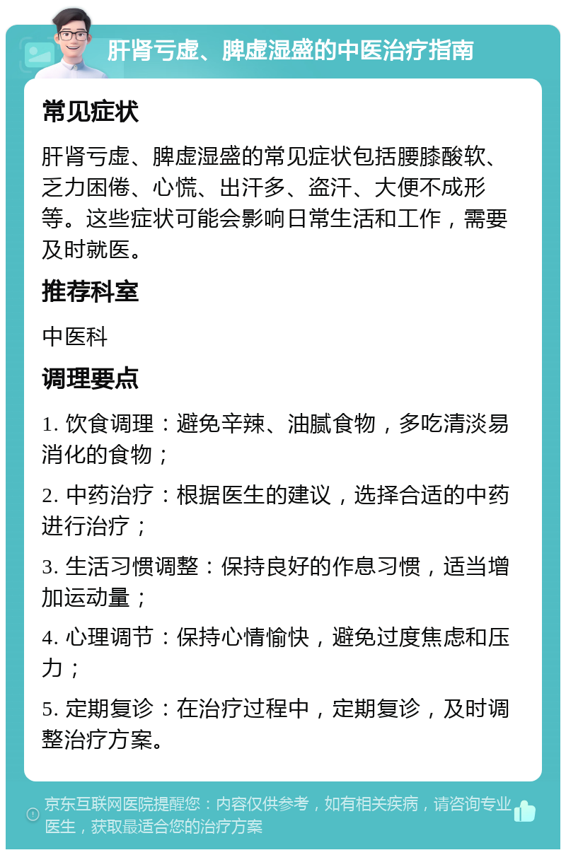 肝肾亏虚、脾虚湿盛的中医治疗指南 常见症状 肝肾亏虚、脾虚湿盛的常见症状包括腰膝酸软、乏力困倦、心慌、出汗多、盗汗、大便不成形等。这些症状可能会影响日常生活和工作，需要及时就医。 推荐科室 中医科 调理要点 1. 饮食调理：避免辛辣、油腻食物，多吃清淡易消化的食物； 2. 中药治疗：根据医生的建议，选择合适的中药进行治疗； 3. 生活习惯调整：保持良好的作息习惯，适当增加运动量； 4. 心理调节：保持心情愉快，避免过度焦虑和压力； 5. 定期复诊：在治疗过程中，定期复诊，及时调整治疗方案。