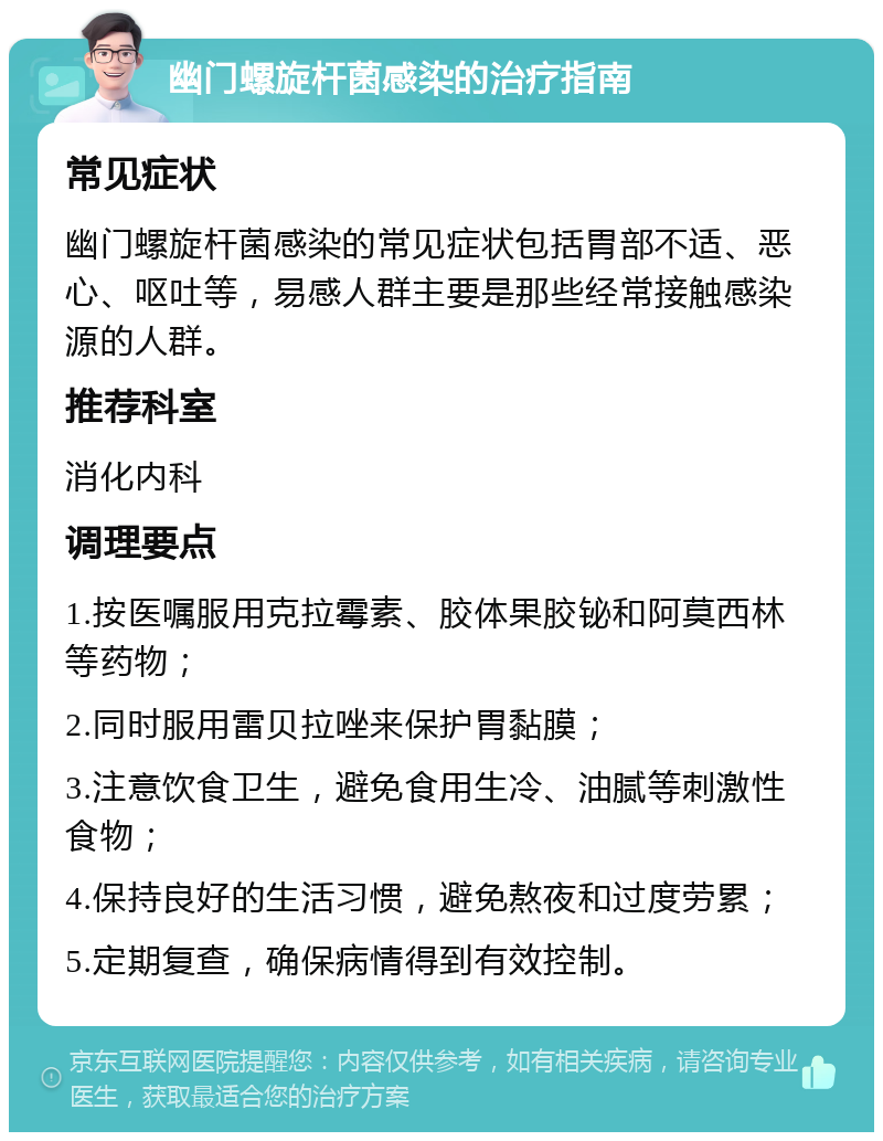 幽门螺旋杆菌感染的治疗指南 常见症状 幽门螺旋杆菌感染的常见症状包括胃部不适、恶心、呕吐等，易感人群主要是那些经常接触感染源的人群。 推荐科室 消化内科 调理要点 1.按医嘱服用克拉霉素、胶体果胶铋和阿莫西林等药物； 2.同时服用雷贝拉唑来保护胃黏膜； 3.注意饮食卫生，避免食用生冷、油腻等刺激性食物； 4.保持良好的生活习惯，避免熬夜和过度劳累； 5.定期复查，确保病情得到有效控制。