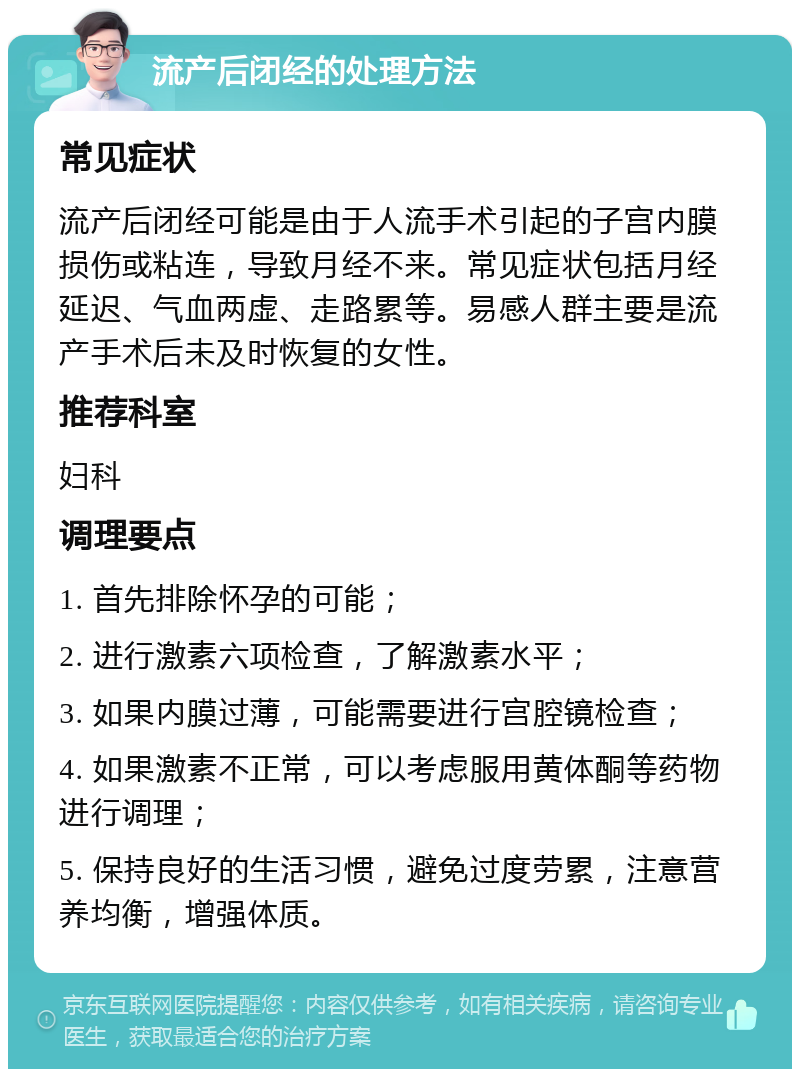 流产后闭经的处理方法 常见症状 流产后闭经可能是由于人流手术引起的子宫内膜损伤或粘连，导致月经不来。常见症状包括月经延迟、气血两虚、走路累等。易感人群主要是流产手术后未及时恢复的女性。 推荐科室 妇科 调理要点 1. 首先排除怀孕的可能； 2. 进行激素六项检查，了解激素水平； 3. 如果内膜过薄，可能需要进行宫腔镜检查； 4. 如果激素不正常，可以考虑服用黄体酮等药物进行调理； 5. 保持良好的生活习惯，避免过度劳累，注意营养均衡，增强体质。