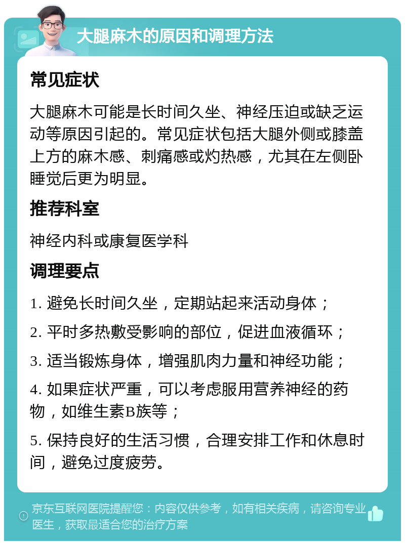 大腿麻木的原因和调理方法 常见症状 大腿麻木可能是长时间久坐、神经压迫或缺乏运动等原因引起的。常见症状包括大腿外侧或膝盖上方的麻木感、刺痛感或灼热感，尤其在左侧卧睡觉后更为明显。 推荐科室 神经内科或康复医学科 调理要点 1. 避免长时间久坐，定期站起来活动身体； 2. 平时多热敷受影响的部位，促进血液循环； 3. 适当锻炼身体，增强肌肉力量和神经功能； 4. 如果症状严重，可以考虑服用营养神经的药物，如维生素B族等； 5. 保持良好的生活习惯，合理安排工作和休息时间，避免过度疲劳。