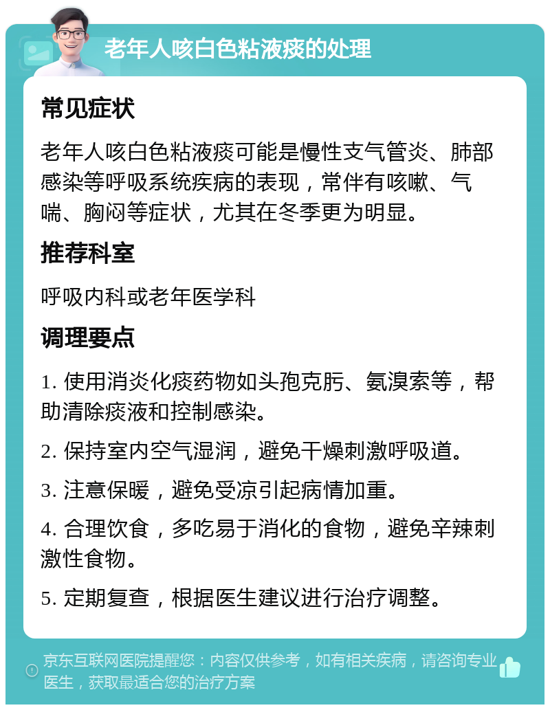 老年人咳白色粘液痰的处理 常见症状 老年人咳白色粘液痰可能是慢性支气管炎、肺部感染等呼吸系统疾病的表现，常伴有咳嗽、气喘、胸闷等症状，尤其在冬季更为明显。 推荐科室 呼吸内科或老年医学科 调理要点 1. 使用消炎化痰药物如头孢克肟、氨溴索等，帮助清除痰液和控制感染。 2. 保持室内空气湿润，避免干燥刺激呼吸道。 3. 注意保暖，避免受凉引起病情加重。 4. 合理饮食，多吃易于消化的食物，避免辛辣刺激性食物。 5. 定期复查，根据医生建议进行治疗调整。