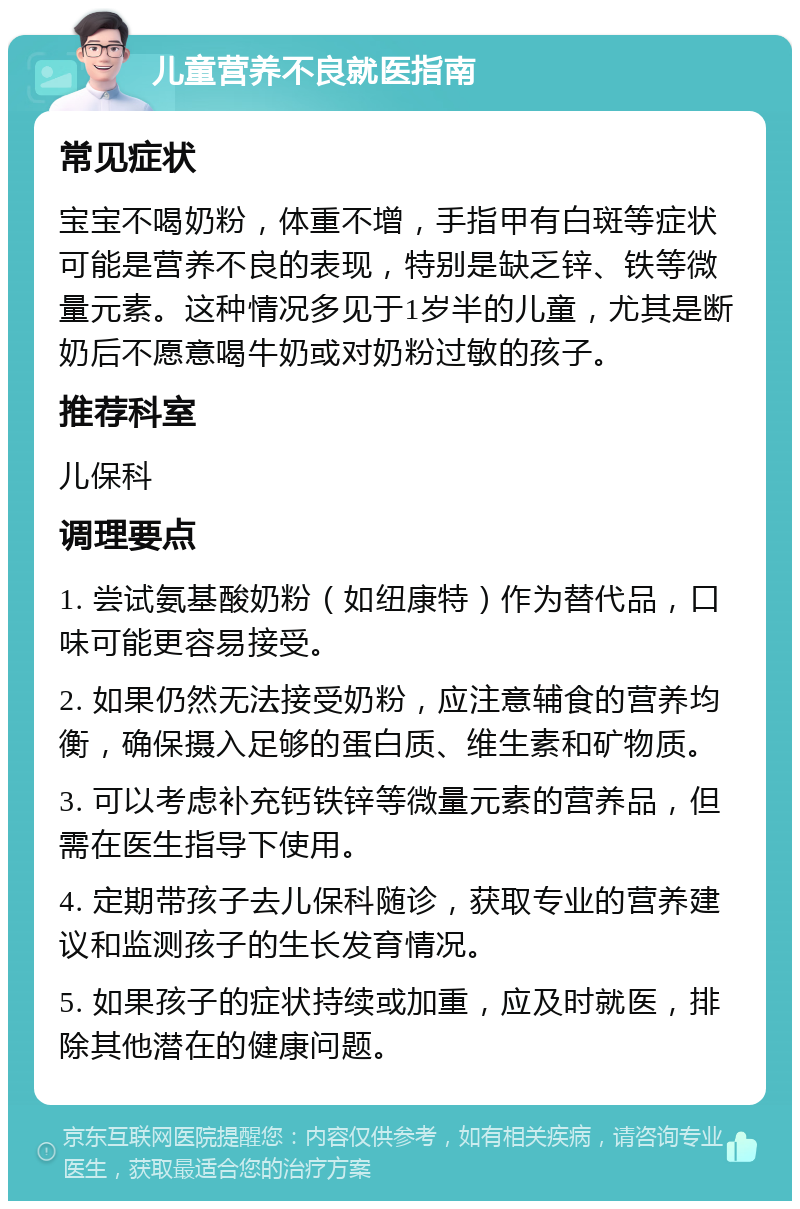 儿童营养不良就医指南 常见症状 宝宝不喝奶粉，体重不增，手指甲有白斑等症状可能是营养不良的表现，特别是缺乏锌、铁等微量元素。这种情况多见于1岁半的儿童，尤其是断奶后不愿意喝牛奶或对奶粉过敏的孩子。 推荐科室 儿保科 调理要点 1. 尝试氨基酸奶粉（如纽康特）作为替代品，口味可能更容易接受。 2. 如果仍然无法接受奶粉，应注意辅食的营养均衡，确保摄入足够的蛋白质、维生素和矿物质。 3. 可以考虑补充钙铁锌等微量元素的营养品，但需在医生指导下使用。 4. 定期带孩子去儿保科随诊，获取专业的营养建议和监测孩子的生长发育情况。 5. 如果孩子的症状持续或加重，应及时就医，排除其他潜在的健康问题。