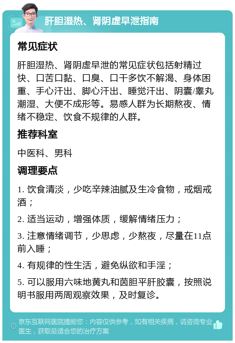 肝胆湿热、肾阴虚早泄指南 常见症状 肝胆湿热、肾阴虚早泄的常见症状包括射精过快、口苦口黏、口臭、口干多饮不解渴、身体困重、手心汗出、脚心汗出、睡觉汗出、阴囊/睾丸潮湿、大便不成形等。易感人群为长期熬夜、情绪不稳定、饮食不规律的人群。 推荐科室 中医科、男科 调理要点 1. 饮食清淡，少吃辛辣油腻及生冷食物，戒烟戒酒； 2. 适当运动，增强体质，缓解情绪压力； 3. 注意情绪调节，少思虑，少熬夜，尽量在11点前入睡； 4. 有规律的性生活，避免纵欲和手淫； 5. 可以服用六味地黄丸和茵胆平肝胶囊，按照说明书服用两周观察效果，及时复诊。