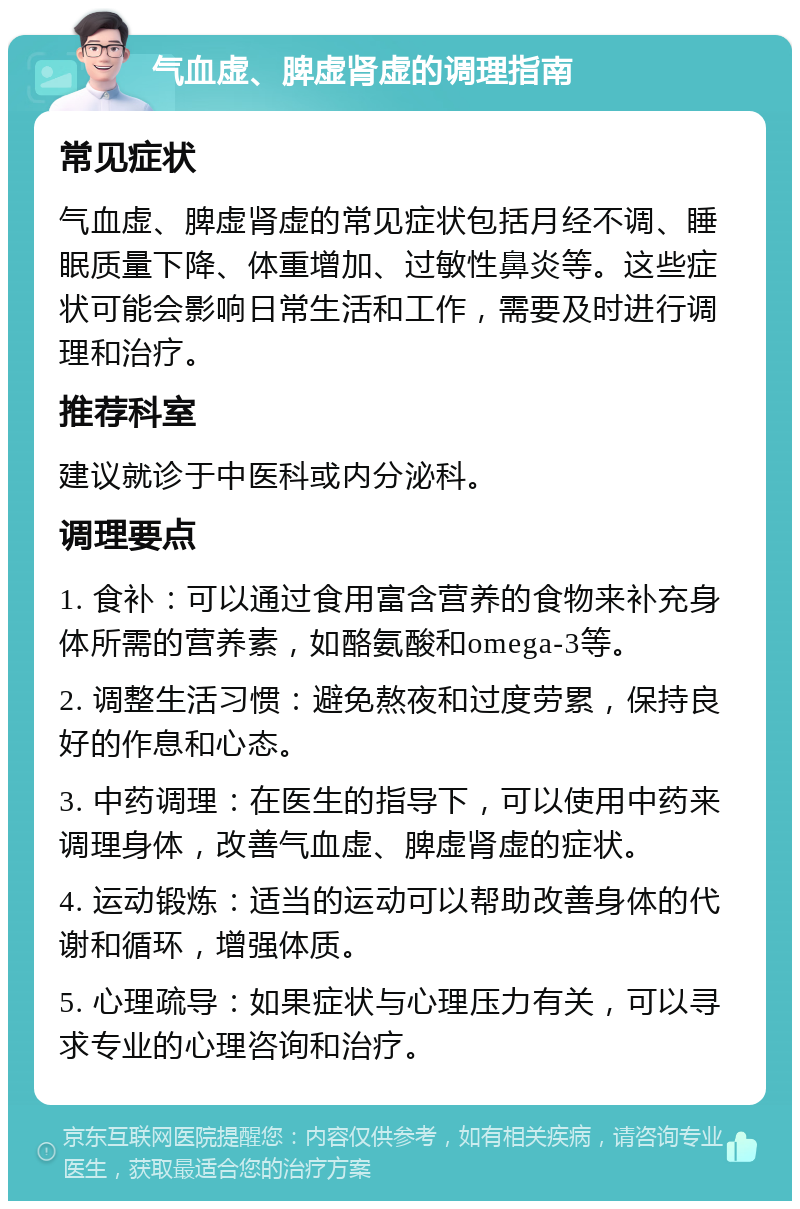 气血虚、脾虚肾虚的调理指南 常见症状 气血虚、脾虚肾虚的常见症状包括月经不调、睡眠质量下降、体重增加、过敏性鼻炎等。这些症状可能会影响日常生活和工作，需要及时进行调理和治疗。 推荐科室 建议就诊于中医科或内分泌科。 调理要点 1. 食补：可以通过食用富含营养的食物来补充身体所需的营养素，如酪氨酸和omega-3等。 2. 调整生活习惯：避免熬夜和过度劳累，保持良好的作息和心态。 3. 中药调理：在医生的指导下，可以使用中药来调理身体，改善气血虚、脾虚肾虚的症状。 4. 运动锻炼：适当的运动可以帮助改善身体的代谢和循环，增强体质。 5. 心理疏导：如果症状与心理压力有关，可以寻求专业的心理咨询和治疗。