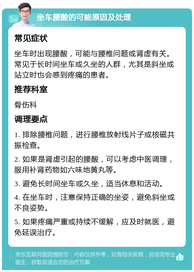 坐车腰酸的可能原因及处理 常见症状 坐车时出现腰酸，可能与腰椎问题或肾虚有关。常见于长时间坐车或久坐的人群，尤其是斜坐或站立时也会感到疼痛的患者。 推荐科室 骨伤科 调理要点 1. 排除腰椎问题，进行腰椎放射线片子或核磁共振检查。 2. 如果是肾虚引起的腰酸，可以考虑中医调理，服用补肾药物如六味地黄丸等。 3. 避免长时间坐车或久坐，适当休息和活动。 4. 在坐车时，注意保持正确的坐姿，避免斜坐或不良姿势。 5. 如果疼痛严重或持续不缓解，应及时就医，避免延误治疗。