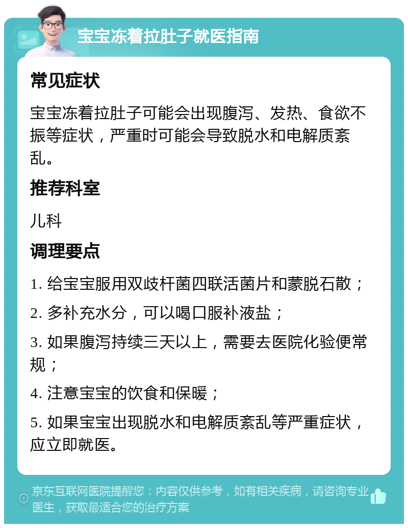 宝宝冻着拉肚子就医指南 常见症状 宝宝冻着拉肚子可能会出现腹泻、发热、食欲不振等症状，严重时可能会导致脱水和电解质紊乱。 推荐科室 儿科 调理要点 1. 给宝宝服用双歧杆菌四联活菌片和蒙脱石散； 2. 多补充水分，可以喝口服补液盐； 3. 如果腹泻持续三天以上，需要去医院化验便常规； 4. 注意宝宝的饮食和保暖； 5. 如果宝宝出现脱水和电解质紊乱等严重症状，应立即就医。