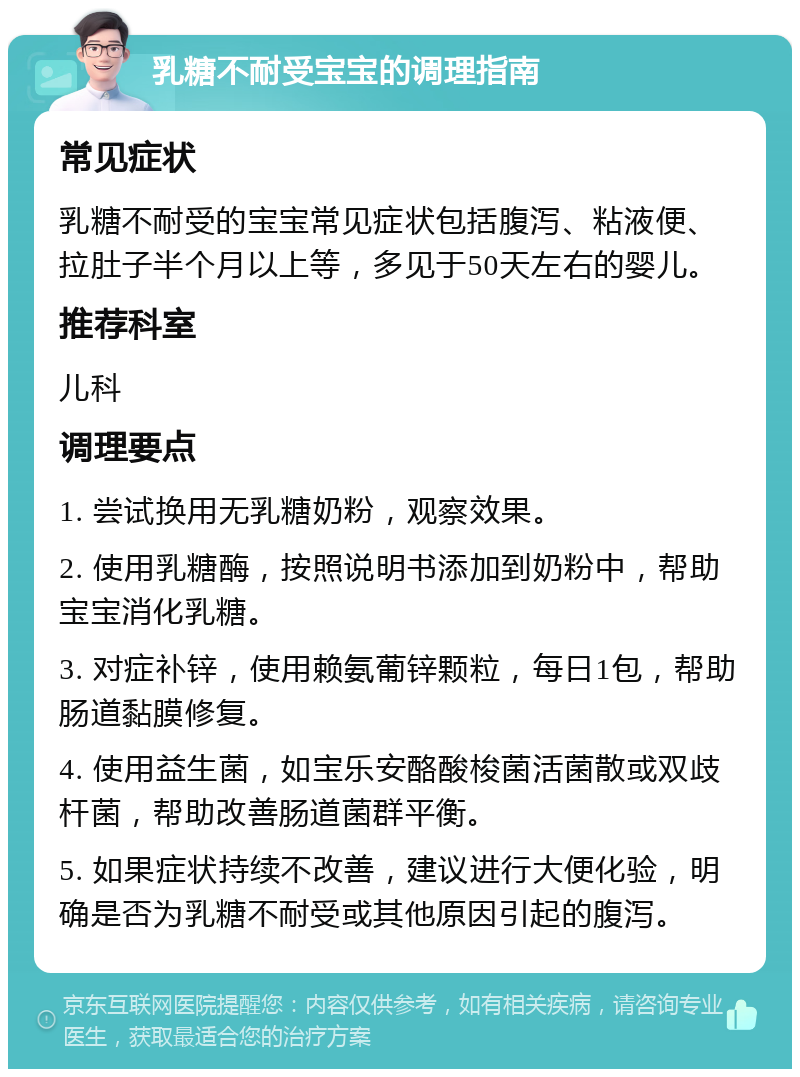 乳糖不耐受宝宝的调理指南 常见症状 乳糖不耐受的宝宝常见症状包括腹泻、粘液便、拉肚子半个月以上等，多见于50天左右的婴儿。 推荐科室 儿科 调理要点 1. 尝试换用无乳糖奶粉，观察效果。 2. 使用乳糖酶，按照说明书添加到奶粉中，帮助宝宝消化乳糖。 3. 对症补锌，使用赖氨葡锌颗粒，每日1包，帮助肠道黏膜修复。 4. 使用益生菌，如宝乐安酪酸梭菌活菌散或双歧杆菌，帮助改善肠道菌群平衡。 5. 如果症状持续不改善，建议进行大便化验，明确是否为乳糖不耐受或其他原因引起的腹泻。