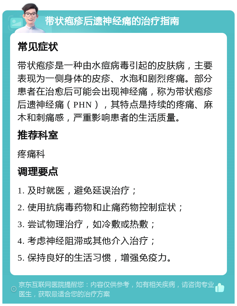 带状疱疹后遗神经痛的治疗指南 常见症状 带状疱疹是一种由水痘病毒引起的皮肤病，主要表现为一侧身体的皮疹、水泡和剧烈疼痛。部分患者在治愈后可能会出现神经痛，称为带状疱疹后遗神经痛（PHN），其特点是持续的疼痛、麻木和刺痛感，严重影响患者的生活质量。 推荐科室 疼痛科 调理要点 1. 及时就医，避免延误治疗； 2. 使用抗病毒药物和止痛药物控制症状； 3. 尝试物理治疗，如冷敷或热敷； 4. 考虑神经阻滞或其他介入治疗； 5. 保持良好的生活习惯，增强免疫力。