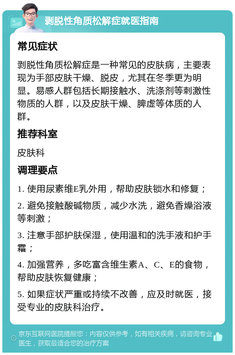 剥脱性角质松解症就医指南 常见症状 剥脱性角质松解症是一种常见的皮肤病，主要表现为手部皮肤干燥、脱皮，尤其在冬季更为明显。易感人群包括长期接触水、洗涤剂等刺激性物质的人群，以及皮肤干燥、脾虚等体质的人群。 推荐科室 皮肤科 调理要点 1. 使用尿素维E乳外用，帮助皮肤锁水和修复； 2. 避免接触酸碱物质，减少水洗，避免香燥浴液等刺激； 3. 注意手部护肤保湿，使用温和的洗手液和护手霜； 4. 加强营养，多吃富含维生素A、C、E的食物，帮助皮肤恢复健康； 5. 如果症状严重或持续不改善，应及时就医，接受专业的皮肤科治疗。