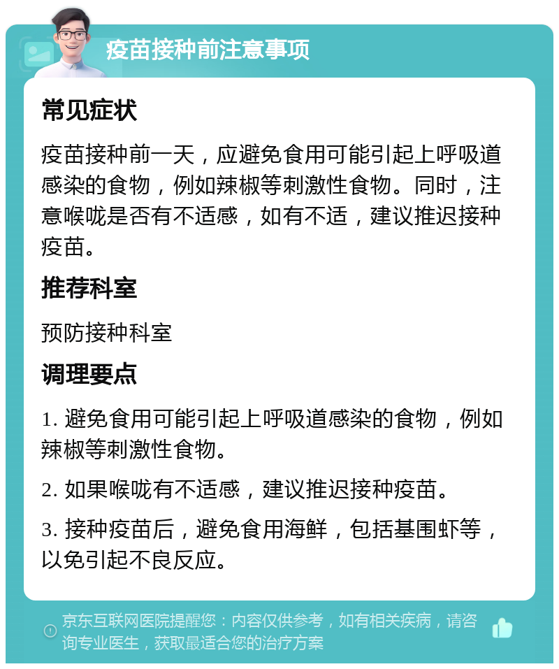 疫苗接种前注意事项 常见症状 疫苗接种前一天，应避免食用可能引起上呼吸道感染的食物，例如辣椒等刺激性食物。同时，注意喉咙是否有不适感，如有不适，建议推迟接种疫苗。 推荐科室 预防接种科室 调理要点 1. 避免食用可能引起上呼吸道感染的食物，例如辣椒等刺激性食物。 2. 如果喉咙有不适感，建议推迟接种疫苗。 3. 接种疫苗后，避免食用海鲜，包括基围虾等，以免引起不良反应。