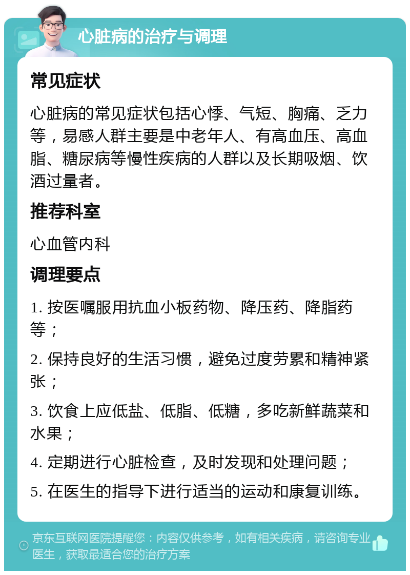 心脏病的治疗与调理 常见症状 心脏病的常见症状包括心悸、气短、胸痛、乏力等，易感人群主要是中老年人、有高血压、高血脂、糖尿病等慢性疾病的人群以及长期吸烟、饮酒过量者。 推荐科室 心血管内科 调理要点 1. 按医嘱服用抗血小板药物、降压药、降脂药等； 2. 保持良好的生活习惯，避免过度劳累和精神紧张； 3. 饮食上应低盐、低脂、低糖，多吃新鲜蔬菜和水果； 4. 定期进行心脏检查，及时发现和处理问题； 5. 在医生的指导下进行适当的运动和康复训练。