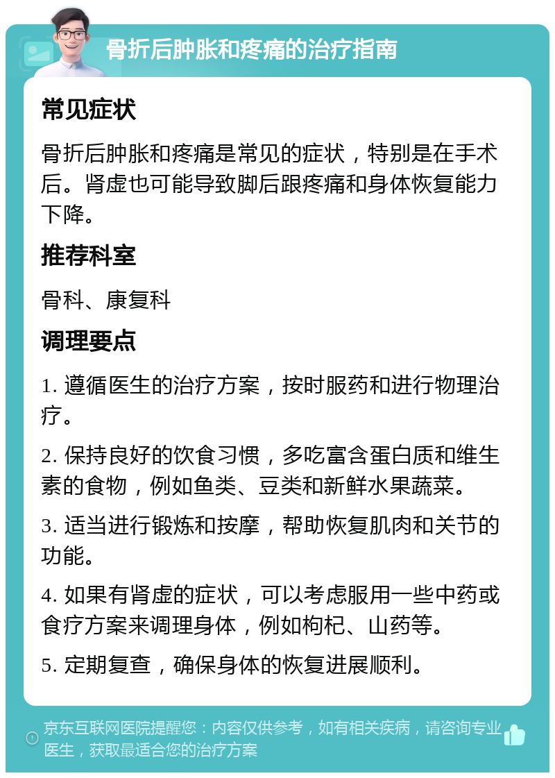 骨折后肿胀和疼痛的治疗指南 常见症状 骨折后肿胀和疼痛是常见的症状，特别是在手术后。肾虚也可能导致脚后跟疼痛和身体恢复能力下降。 推荐科室 骨科、康复科 调理要点 1. 遵循医生的治疗方案，按时服药和进行物理治疗。 2. 保持良好的饮食习惯，多吃富含蛋白质和维生素的食物，例如鱼类、豆类和新鲜水果蔬菜。 3. 适当进行锻炼和按摩，帮助恢复肌肉和关节的功能。 4. 如果有肾虚的症状，可以考虑服用一些中药或食疗方案来调理身体，例如枸杞、山药等。 5. 定期复查，确保身体的恢复进展顺利。