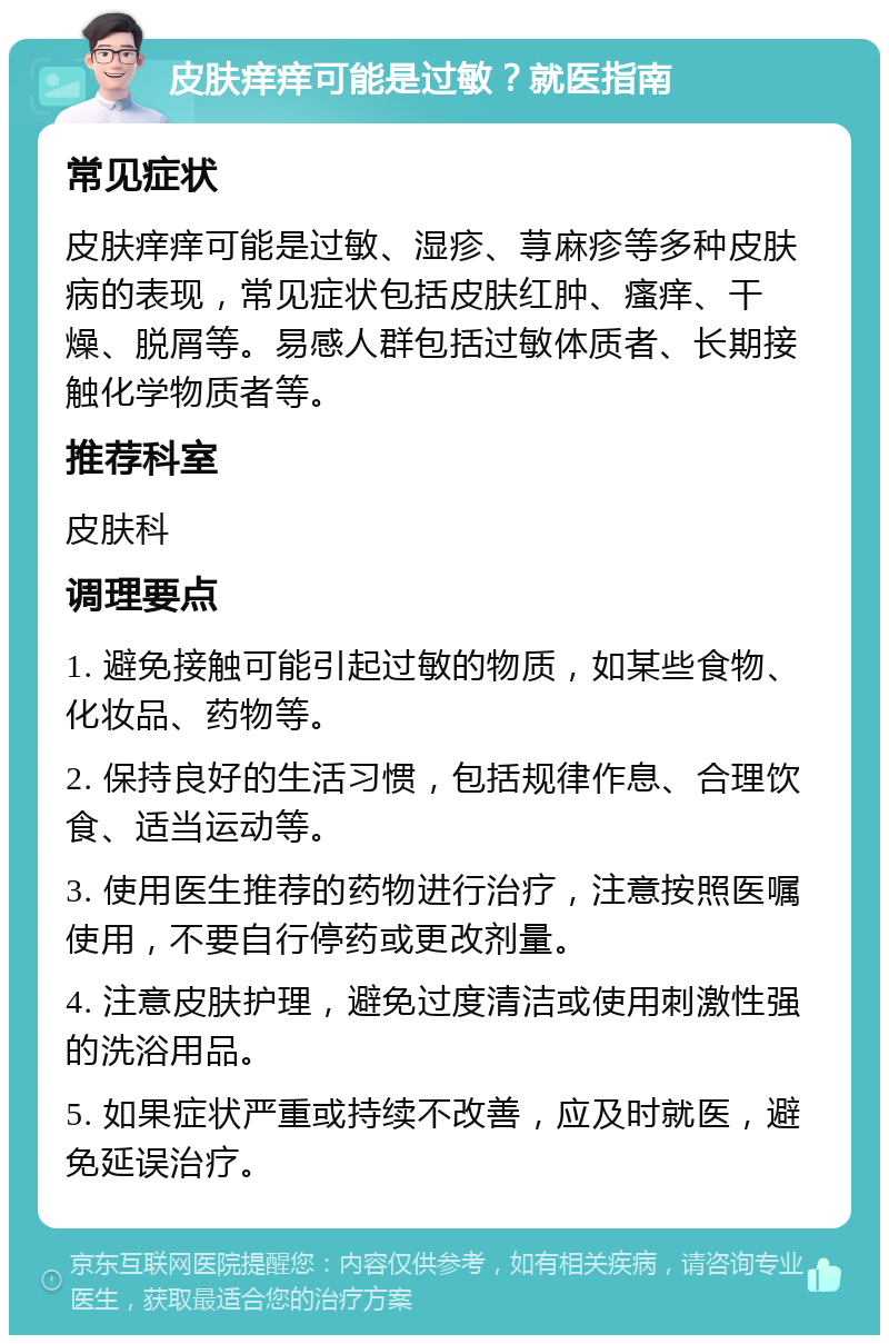 皮肤痒痒可能是过敏？就医指南 常见症状 皮肤痒痒可能是过敏、湿疹、荨麻疹等多种皮肤病的表现，常见症状包括皮肤红肿、瘙痒、干燥、脱屑等。易感人群包括过敏体质者、长期接触化学物质者等。 推荐科室 皮肤科 调理要点 1. 避免接触可能引起过敏的物质，如某些食物、化妆品、药物等。 2. 保持良好的生活习惯，包括规律作息、合理饮食、适当运动等。 3. 使用医生推荐的药物进行治疗，注意按照医嘱使用，不要自行停药或更改剂量。 4. 注意皮肤护理，避免过度清洁或使用刺激性强的洗浴用品。 5. 如果症状严重或持续不改善，应及时就医，避免延误治疗。