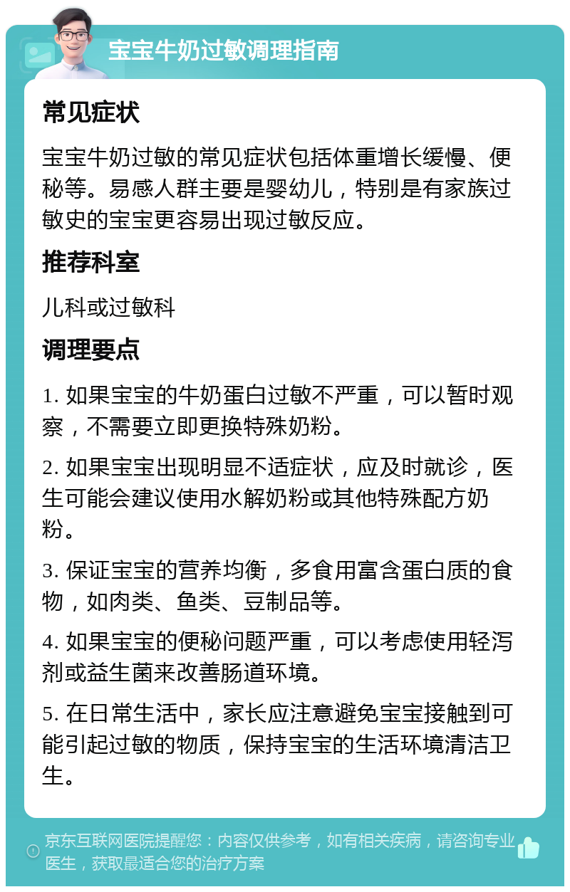 宝宝牛奶过敏调理指南 常见症状 宝宝牛奶过敏的常见症状包括体重增长缓慢、便秘等。易感人群主要是婴幼儿，特别是有家族过敏史的宝宝更容易出现过敏反应。 推荐科室 儿科或过敏科 调理要点 1. 如果宝宝的牛奶蛋白过敏不严重，可以暂时观察，不需要立即更换特殊奶粉。 2. 如果宝宝出现明显不适症状，应及时就诊，医生可能会建议使用水解奶粉或其他特殊配方奶粉。 3. 保证宝宝的营养均衡，多食用富含蛋白质的食物，如肉类、鱼类、豆制品等。 4. 如果宝宝的便秘问题严重，可以考虑使用轻泻剂或益生菌来改善肠道环境。 5. 在日常生活中，家长应注意避免宝宝接触到可能引起过敏的物质，保持宝宝的生活环境清洁卫生。