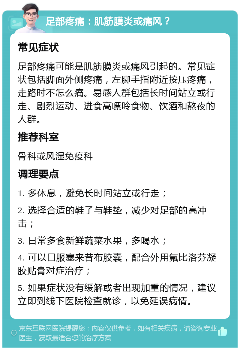 足部疼痛：肌筋膜炎或痛风？ 常见症状 足部疼痛可能是肌筋膜炎或痛风引起的。常见症状包括脚面外侧疼痛，左脚手指附近按压疼痛，走路时不怎么痛。易感人群包括长时间站立或行走、剧烈运动、进食高嘌呤食物、饮酒和熬夜的人群。 推荐科室 骨科或风湿免疫科 调理要点 1. 多休息，避免长时间站立或行走； 2. 选择合适的鞋子与鞋垫，减少对足部的高冲击； 3. 日常多食新鲜蔬菜水果，多喝水； 4. 可以口服塞来昔布胶囊，配合外用氟比洛芬凝胶贴膏对症治疗； 5. 如果症状没有缓解或者出现加重的情况，建议立即到线下医院检查就诊，以免延误病情。