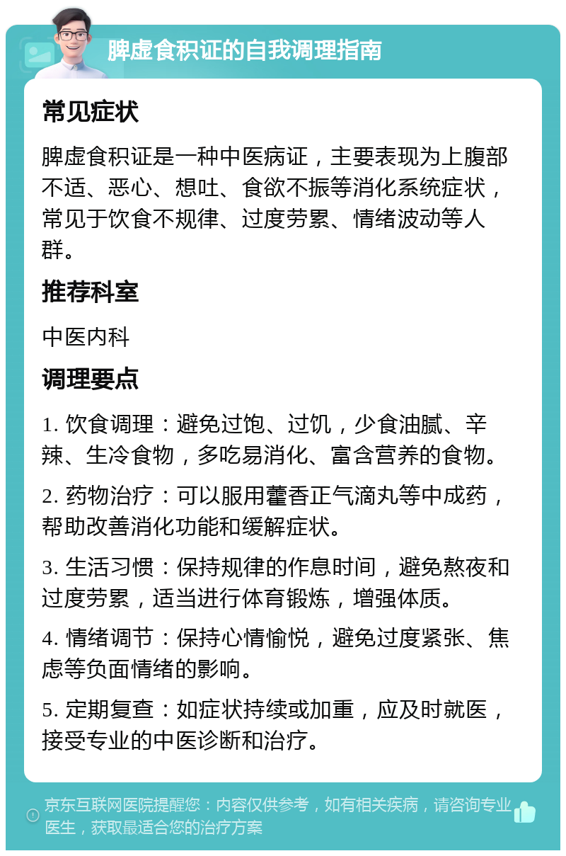 脾虚食积证的自我调理指南 常见症状 脾虚食积证是一种中医病证，主要表现为上腹部不适、恶心、想吐、食欲不振等消化系统症状，常见于饮食不规律、过度劳累、情绪波动等人群。 推荐科室 中医内科 调理要点 1. 饮食调理：避免过饱、过饥，少食油腻、辛辣、生冷食物，多吃易消化、富含营养的食物。 2. 药物治疗：可以服用藿香正气滴丸等中成药，帮助改善消化功能和缓解症状。 3. 生活习惯：保持规律的作息时间，避免熬夜和过度劳累，适当进行体育锻炼，增强体质。 4. 情绪调节：保持心情愉悦，避免过度紧张、焦虑等负面情绪的影响。 5. 定期复查：如症状持续或加重，应及时就医，接受专业的中医诊断和治疗。