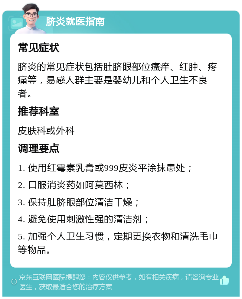 脐炎就医指南 常见症状 脐炎的常见症状包括肚脐眼部位瘙痒、红肿、疼痛等，易感人群主要是婴幼儿和个人卫生不良者。 推荐科室 皮肤科或外科 调理要点 1. 使用红霉素乳膏或999皮炎平涂抹患处； 2. 口服消炎药如阿莫西林； 3. 保持肚脐眼部位清洁干燥； 4. 避免使用刺激性强的清洁剂； 5. 加强个人卫生习惯，定期更换衣物和清洗毛巾等物品。