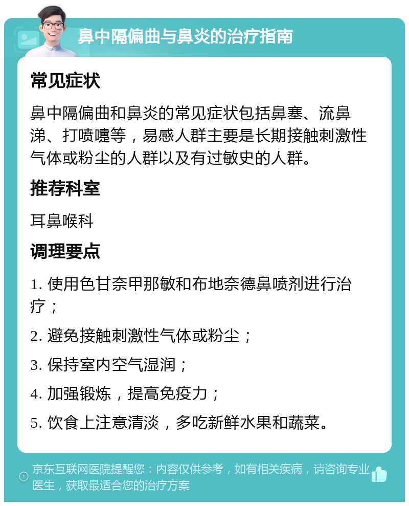 鼻中隔偏曲与鼻炎的治疗指南 常见症状 鼻中隔偏曲和鼻炎的常见症状包括鼻塞、流鼻涕、打喷嚏等，易感人群主要是长期接触刺激性气体或粉尘的人群以及有过敏史的人群。 推荐科室 耳鼻喉科 调理要点 1. 使用色甘奈甲那敏和布地奈德鼻喷剂进行治疗； 2. 避免接触刺激性气体或粉尘； 3. 保持室内空气湿润； 4. 加强锻炼，提高免疫力； 5. 饮食上注意清淡，多吃新鲜水果和蔬菜。