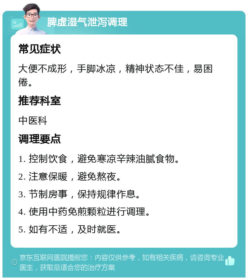 脾虚湿气泄泻调理 常见症状 大便不成形，手脚冰凉，精神状态不佳，易困倦。 推荐科室 中医科 调理要点 1. 控制饮食，避免寒凉辛辣油腻食物。 2. 注意保暖，避免熬夜。 3. 节制房事，保持规律作息。 4. 使用中药免煎颗粒进行调理。 5. 如有不适，及时就医。