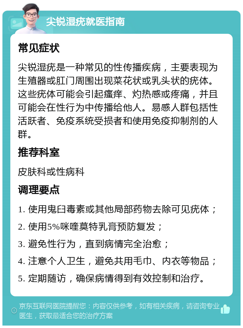 尖锐湿疣就医指南 常见症状 尖锐湿疣是一种常见的性传播疾病，主要表现为生殖器或肛门周围出现菜花状或乳头状的疣体。这些疣体可能会引起瘙痒、灼热感或疼痛，并且可能会在性行为中传播给他人。易感人群包括性活跃者、免疫系统受损者和使用免疫抑制剂的人群。 推荐科室 皮肤科或性病科 调理要点 1. 使用鬼臼毒素或其他局部药物去除可见疣体； 2. 使用5%咪喹莫特乳膏预防复发； 3. 避免性行为，直到病情完全治愈； 4. 注意个人卫生，避免共用毛巾、内衣等物品； 5. 定期随访，确保病情得到有效控制和治疗。