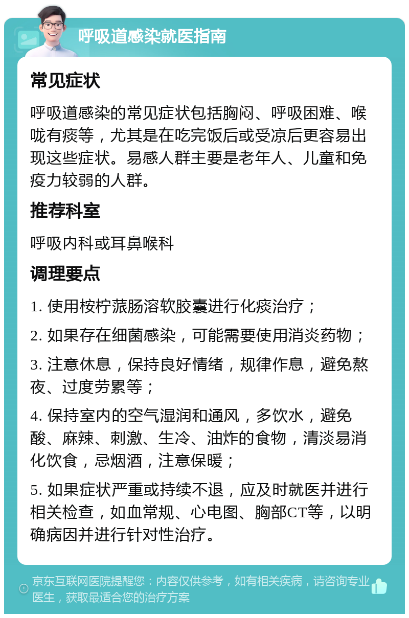 呼吸道感染就医指南 常见症状 呼吸道感染的常见症状包括胸闷、呼吸困难、喉咙有痰等，尤其是在吃完饭后或受凉后更容易出现这些症状。易感人群主要是老年人、儿童和免疫力较弱的人群。 推荐科室 呼吸内科或耳鼻喉科 调理要点 1. 使用桉柠蒎肠溶软胶囊进行化痰治疗； 2. 如果存在细菌感染，可能需要使用消炎药物； 3. 注意休息，保持良好情绪，规律作息，避免熬夜、过度劳累等； 4. 保持室内的空气湿润和通风，多饮水，避免酸、麻辣、刺激、生冷、油炸的食物，清淡易消化饮食，忌烟酒，注意保暖； 5. 如果症状严重或持续不退，应及时就医并进行相关检查，如血常规、心电图、胸部CT等，以明确病因并进行针对性治疗。